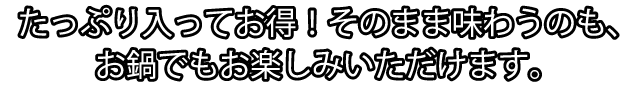 たっぷり入ってお得！そのまま味わうのも、お鍋でもお楽しみいただけます。